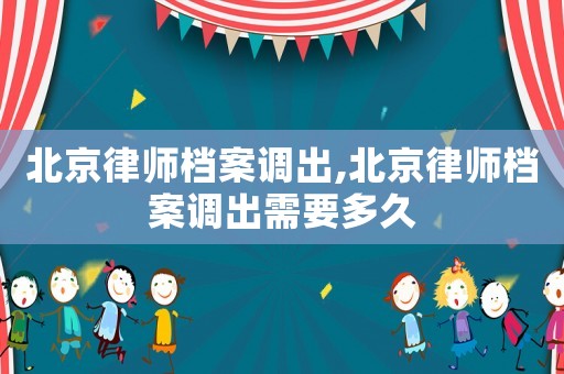 北京律師檔案調出,北京律師檔案調出需要多久