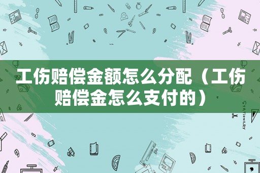 工傷賠償金額怎么分配（工傷賠償金怎么支付的）