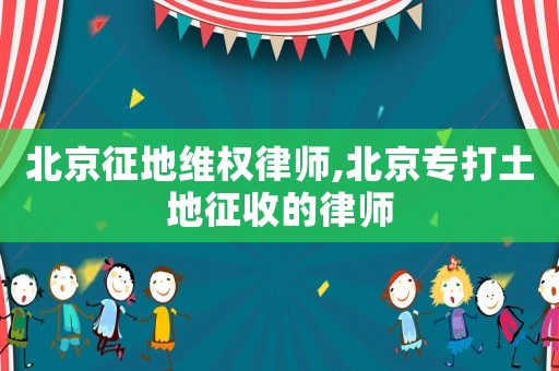 北京征地維權律師,北京專打土地征收的律師