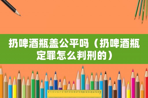 扔啤酒瓶蓋公平嗎（扔啤酒瓶定罪怎么判刑的）