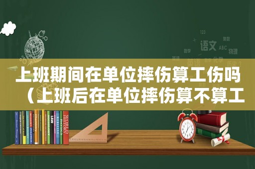 上班期間在單位摔傷算工傷嗎（上班后在單位摔傷算不算工傷）