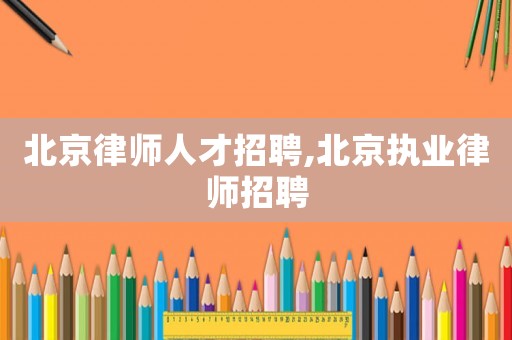 北京律師人才招聘,北京執業律師招聘