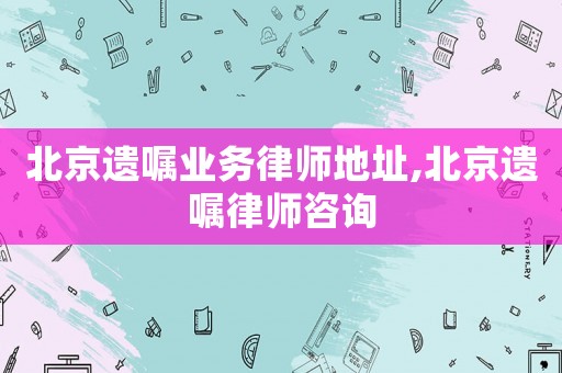 北京遺囑業務律師地址,北京遺囑律師咨詢
