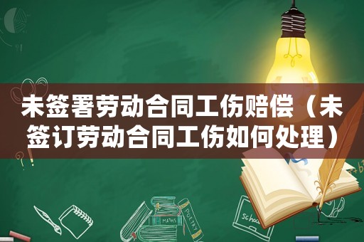 未簽署勞動合同工傷賠償（未簽訂勞動合同工傷如何處理）