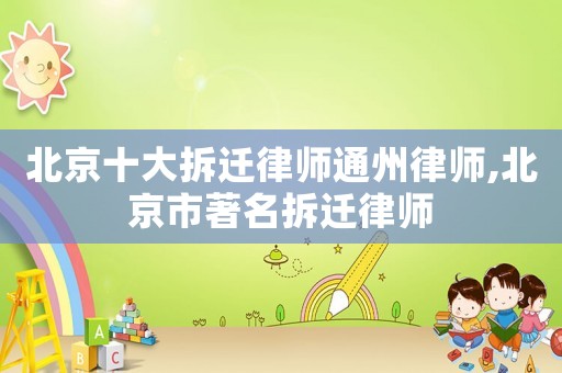 北京十大拆遷律師通州律師,北京市著名拆遷律師