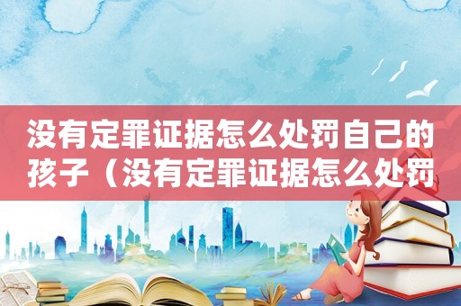 沒有定罪證據怎么處罰自己的孩子（沒有定罪證據怎么處罰自己）
