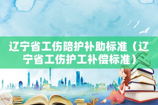 遼寧省工傷陪護補助標準（遼寧省工傷護工補償標準）