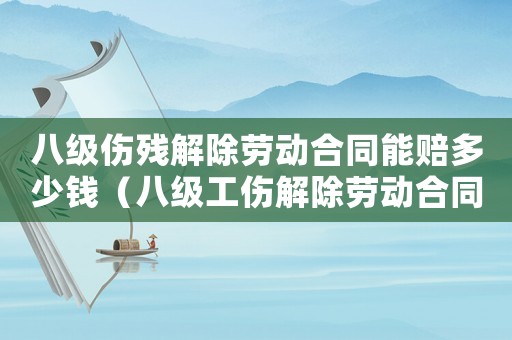 八級傷殘解除勞動合同能賠多少錢（八級工傷解除勞動合同如何賠償）