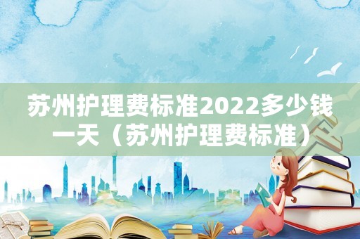 蘇州護理費標準2022多少錢一天（蘇州護理費標準）