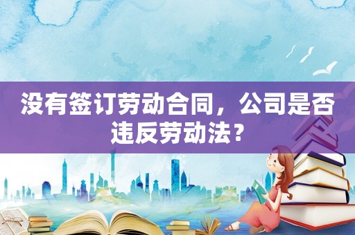 沒有簽訂勞動合同，公司是否違反勞動法？