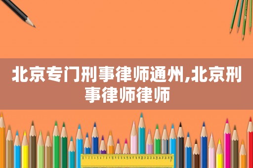 北京專(zhuān)門(mén)刑事律師通州,北京刑事律師律師