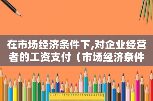 在市場經濟條件下,對企業經營者的工資支付（市場經濟條件下工傷保險有何作用）