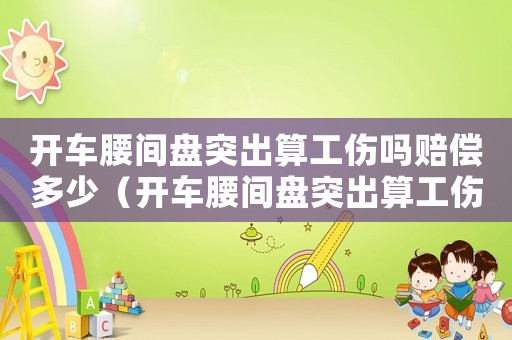 開車腰間盤突出算工傷嗎賠償多少（開車腰間盤突出算工傷嗎）