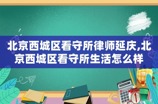 北京西城區看守所律師延慶,北京西城區看守所生活怎么樣