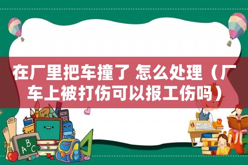 在廠里把車撞了 怎么處理（廠車上被打傷可以報工傷嗎）