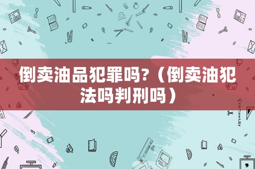 倒賣油品犯罪嗎?（倒賣油犯法嗎判刑嗎）