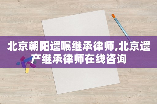 北京朝陽遺囑繼承律師,北京遺產(chǎn)繼承律師在線咨詢