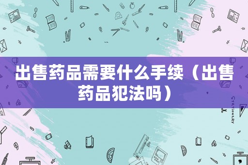 出售藥品需要什么手續（出售藥品犯法嗎）