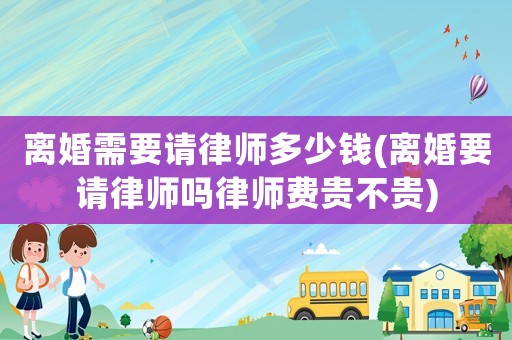 離婚需要請律師多少錢(離婚要請律師嗎律師費貴不貴)