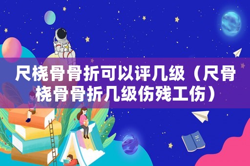 尺橈骨骨折可以評幾級（尺骨橈骨骨折幾級傷殘工傷）