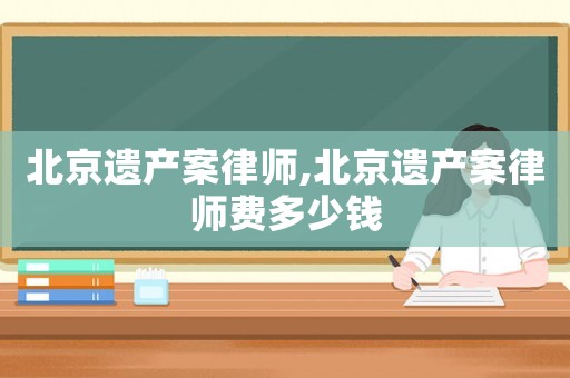 北京遺產案律師,北京遺產案律師費多少錢