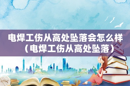 電焊工傷從高處墜落會怎么樣（電焊工傷從高處墜落）
