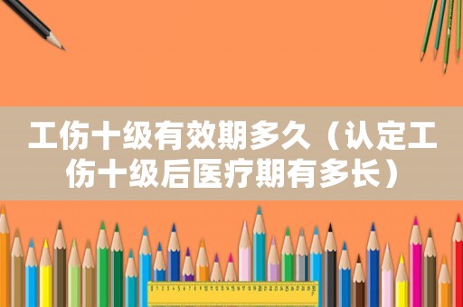 工傷十級有效期多久（認定工傷十級后醫療期有多長）