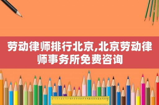 勞動律師排行北京,北京勞動律師事務所免費咨詢