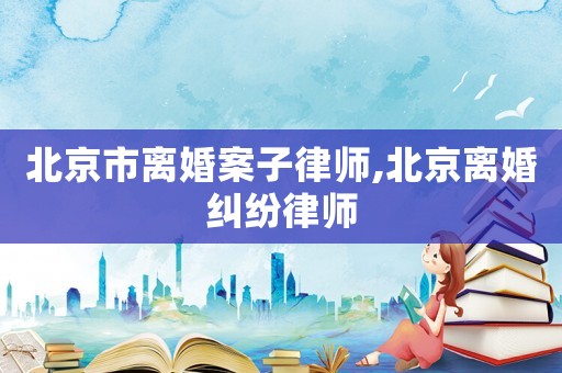 北京市離婚案子律師,北京離婚糾紛律師