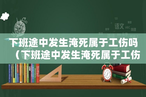 下班途中發生淹死屬于工傷嗎（下班途中發生淹死屬于工傷嗎）