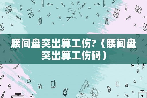 腰間盤突出算工傷?（腰間盤突出算工傷碼）