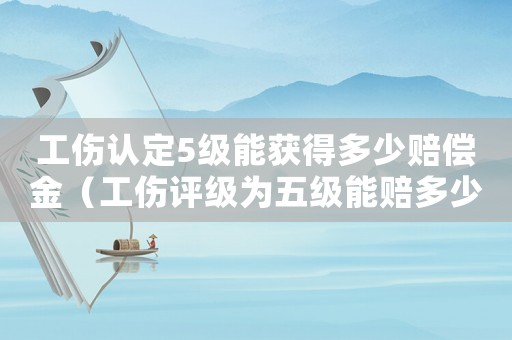 工傷認定5級能獲得多少賠償金（工傷評級為五級能賠多少錢）