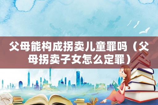 父母能構(gòu)成拐賣兒童罪嗎（父母拐賣子女怎么定罪）