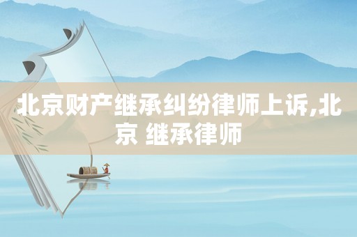 北京財產繼承糾紛律師上訴,北京 繼承律師