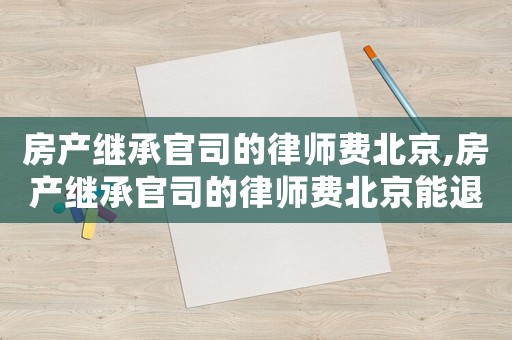 房產(chǎn)繼承官司的律師費北京,房產(chǎn)繼承官司的律師費北京能退嗎