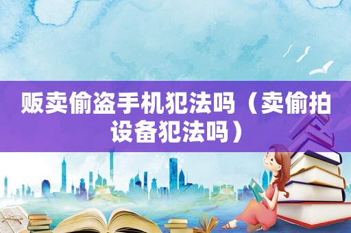 販賣偷盜手機犯法嗎（賣偷拍設備犯法嗎）