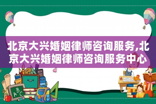 北京大興婚姻律師咨詢服務,北京大興婚姻律師咨詢服務中心電話