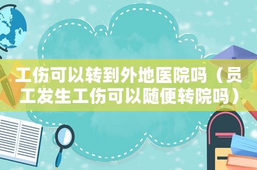 工傷可以轉到外地醫院嗎（員工發生工傷可以隨便轉院嗎）