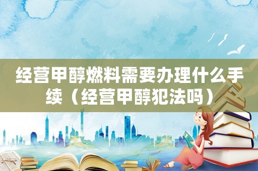 經營甲醇燃料需要辦理什么手續（經營甲醇犯法嗎）