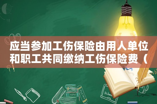 應(yīng)當(dāng)參加工傷保險(xiǎn)由用人單位和職工共同繳納工傷保險(xiǎn)費(fèi)（應(yīng)當(dāng)參加工傷保險(xiǎn)）