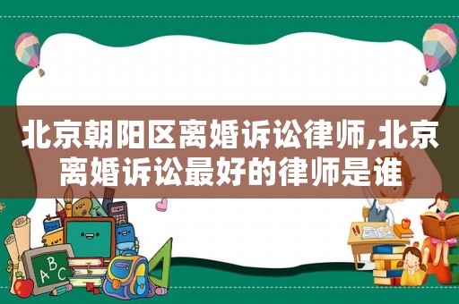 北京朝陽區離婚訴訟律師,北京離婚訴訟最好的律師是誰