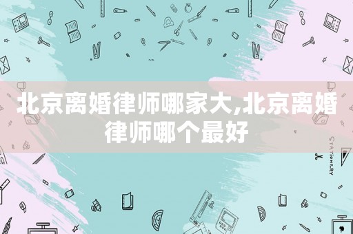 北京離婚律師哪家大,北京離婚律師哪個最好