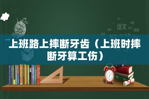 上班路上摔斷牙齒（上班時摔斷牙算工傷）