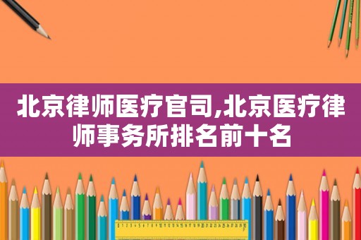 北京律師醫療官司,北京醫療律師事務所排名前十名