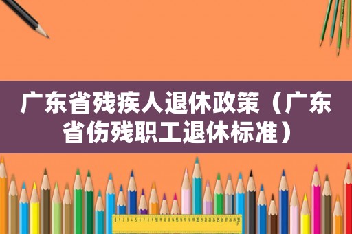 廣東省殘疾人退休政策（廣東省傷殘職工退休標準）