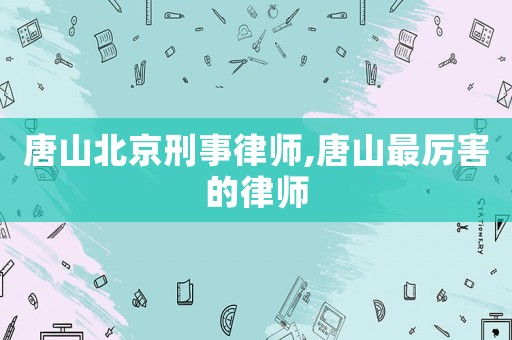 唐山北京刑事律師,唐山最厲害的律師