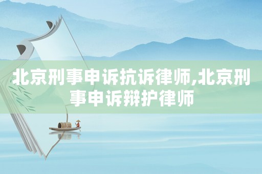 北京刑事申訴抗訴律師,北京刑事申訴辯護律師