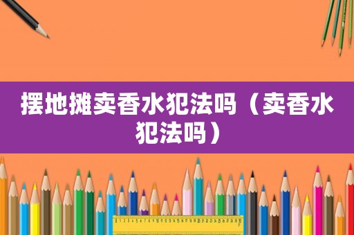 擺地攤賣香水犯法嗎（賣香水犯法嗎）