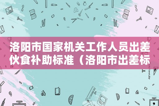 洛陽市國家機關工作人員出差伙食補助標準（洛陽市出差標準2015）