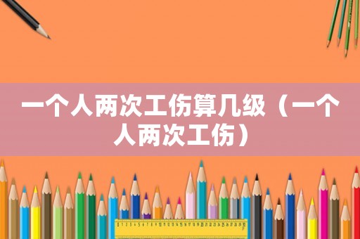 一個人兩次工傷算幾級（一個人兩次工傷）